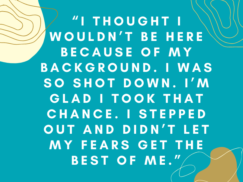 Image with a quotation from Kyisha: "I thought I wouldn't be here because of my background. I was so shot down. I'm glad I took that chance. I stepped out and didn't let my fears get the best of me. "
